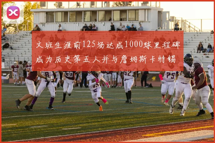 文班生涯前125场达成1000球里程碑成为历史第五人并与詹姆斯卡特锡安齐名