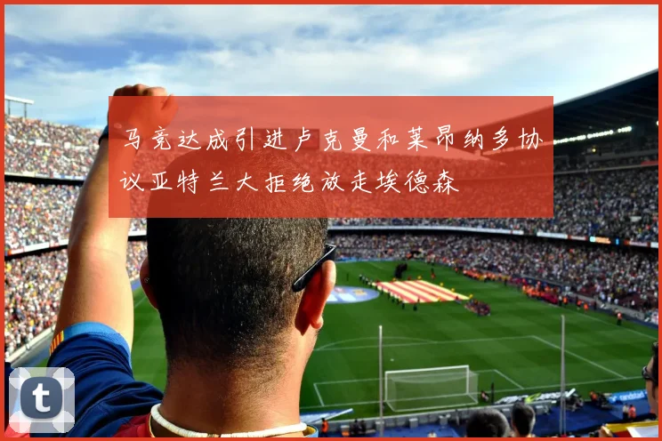 马竞达成引进卢克曼和莱昂纳多协议亚特兰大拒绝放走埃德森