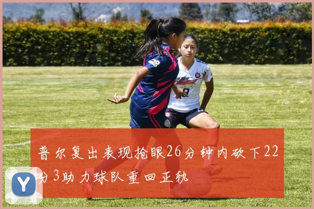 普尔复出表现抢眼26分钟内砍下22分3助力球队重回正轨