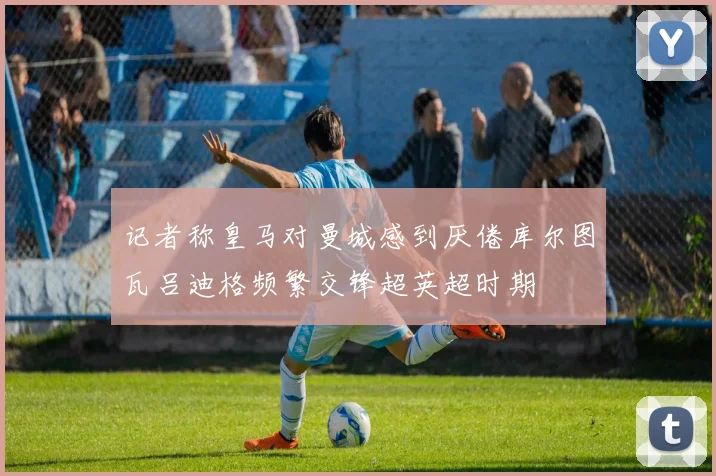 记者称皇马对曼城感到厌倦库尔图瓦吕迪格频繁交锋超英超时期
