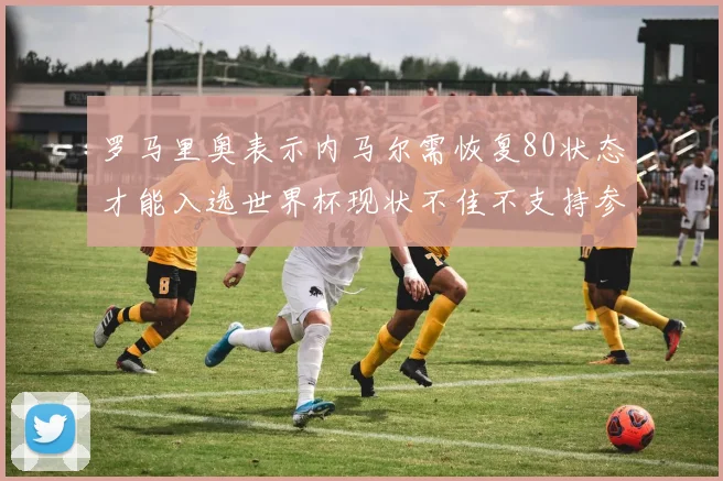罗马里奥表示内马尔需恢复80状态才能入选世界杯现状不佳不支持参赛
