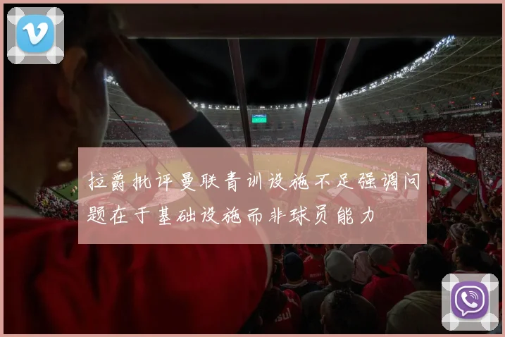 拉爵批评曼联青训设施不足强调问题在于基础设施而非球员能力