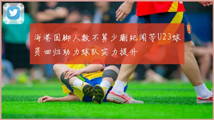 海港国脚人数不算少蒯纪闻等U23球员回归助力球队实力提升