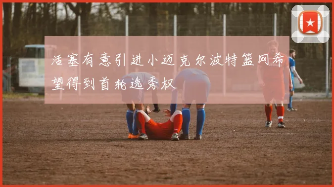 活塞有意引进小迈克尔波特篮网希望得到首轮选秀权
