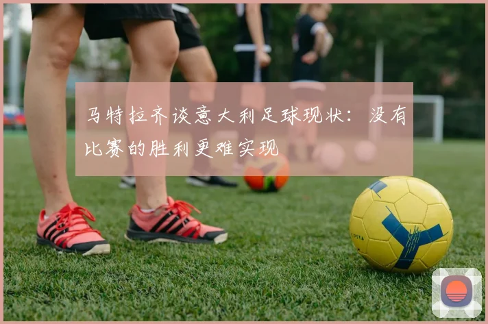马特拉齐谈意大利足球现状：没有比赛的胜利更难实现