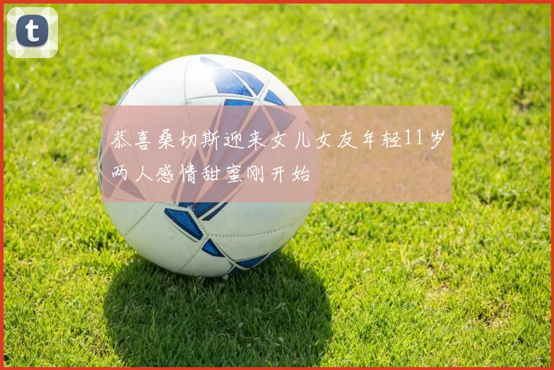 恭喜桑切斯迎来女儿女友年轻11岁两人感情甜蜜刚开始