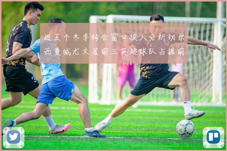 近五个冬季转会窗口投入分析切尔西曼城尤文居前三英超球队占据前十五名中的七席