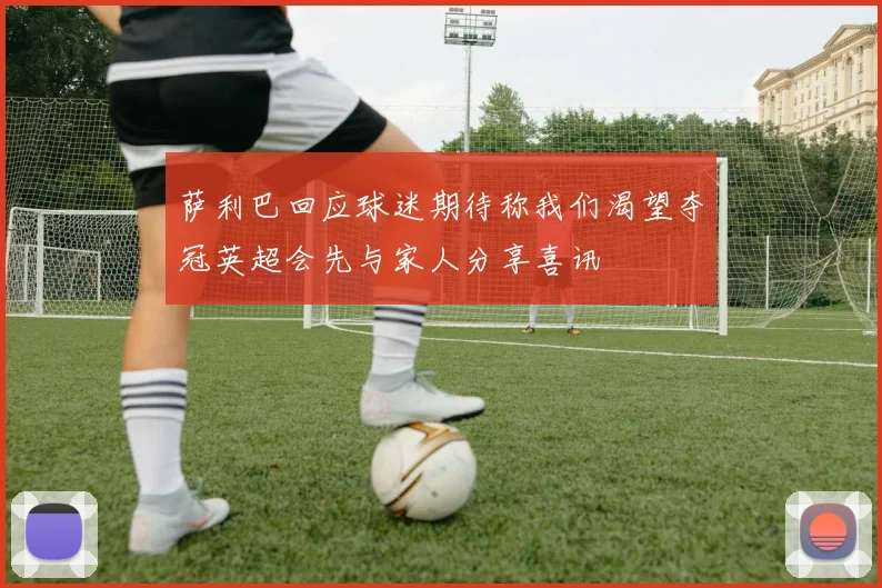 萨利巴回应球迷期待称我们渴望夺冠英超会先与家人分享喜讯