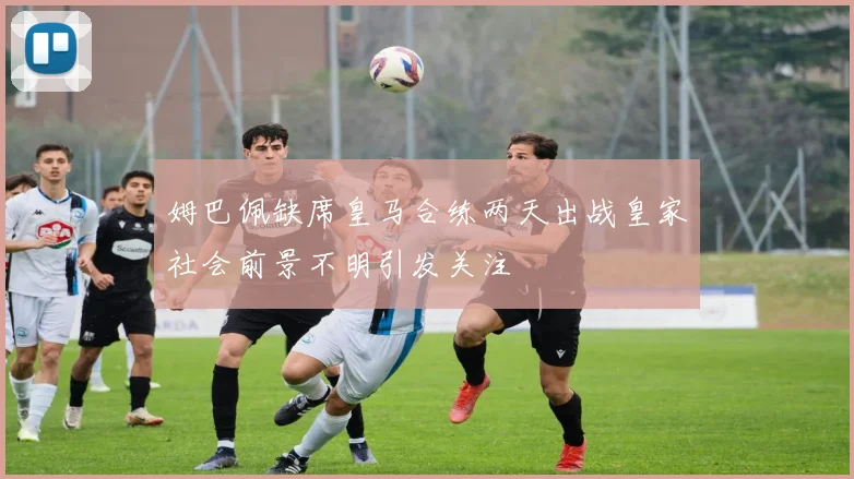 姆巴佩缺席皇马合练两天出战皇家社会前景不明引发关注