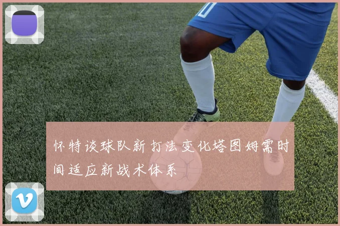 怀特谈球队新打法变化塔图姆需时间适应新战术体系