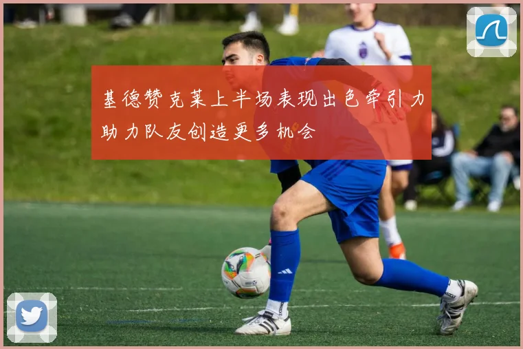 基德赞克莱上半场表现出色牵引力助力队友创造更多机会