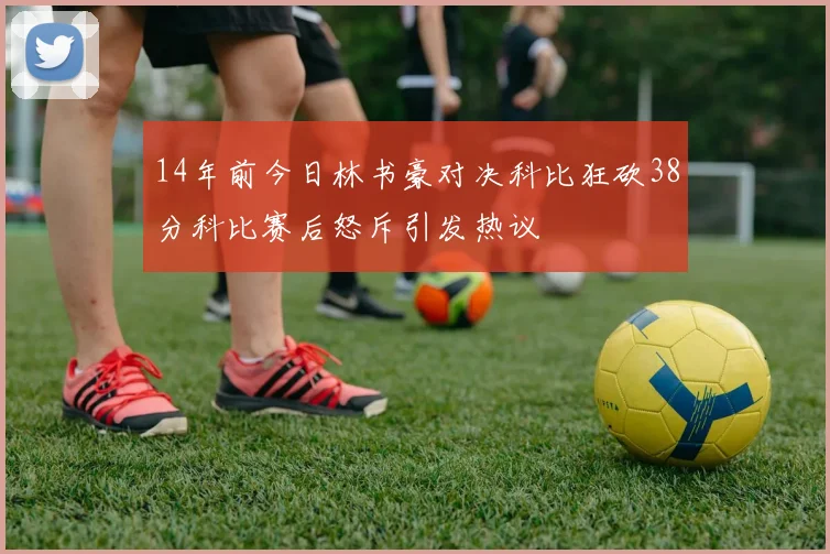 14年前今日林书豪对决科比狂砍38分科比赛后怒斥引发热议