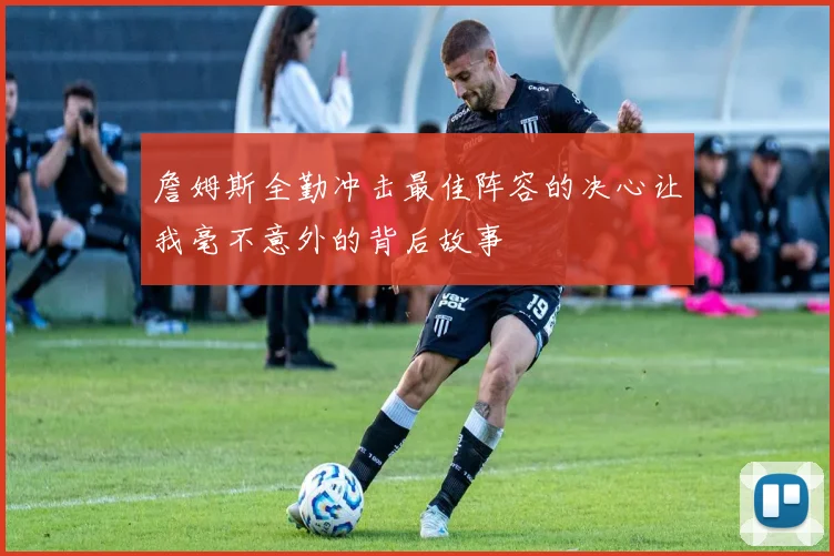 詹姆斯全勤冲击最佳阵容的决心让我毫不意外的背后故事