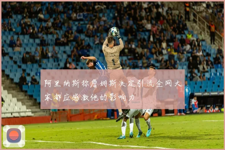 阿里纳斯称詹姆斯决定引流全网大家都应感激他的影响力