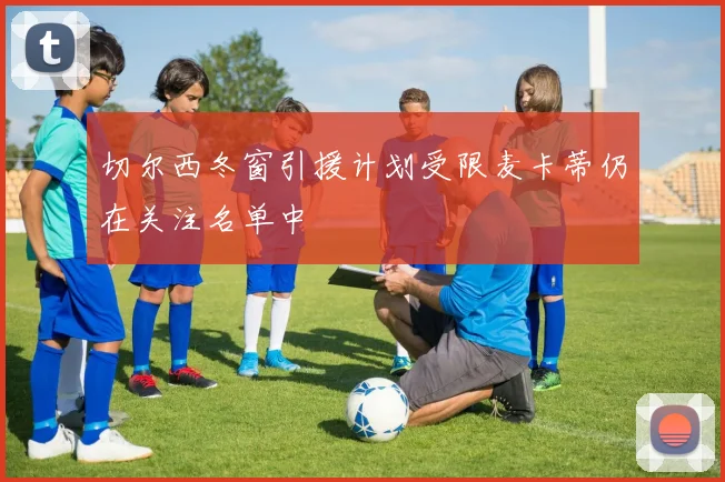 切尔西冬窗引援计划受限麦卡蒂仍在关注名单中
