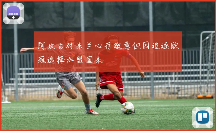 阿坎吉对米兰心存敬意但因追逐欧冠选择加盟国米