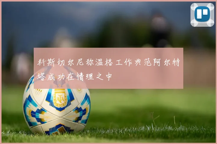 科斯切尔尼称温格工作典范阿尔特塔成功在情理之中