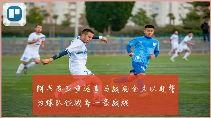 阿韦洛亚重返皇马战场全力以赴誓为球队征战每一条战线